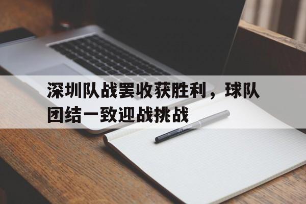 包含深圳队战罢收获胜利，球队团结一致迎战挑战的词条
