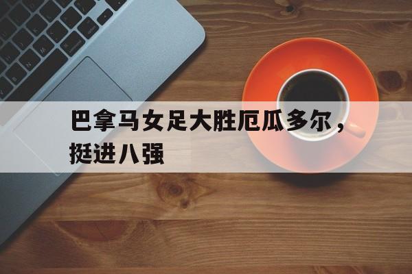关于巴拿马女足大胜厄瓜多尔，挺进八强的信息