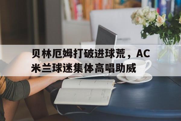 贝林厄姆打破进球荒，AC米兰球迷集体高唱助威贝林厄姆转会费信息公开
