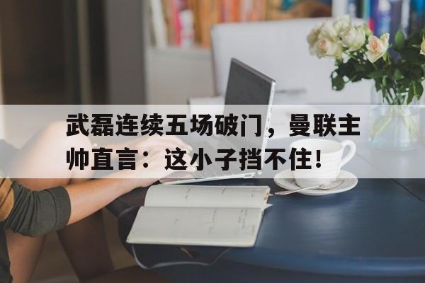 武磊连续五场破门，曼联主帅直言：这小子挡不住！曼联裁员原因